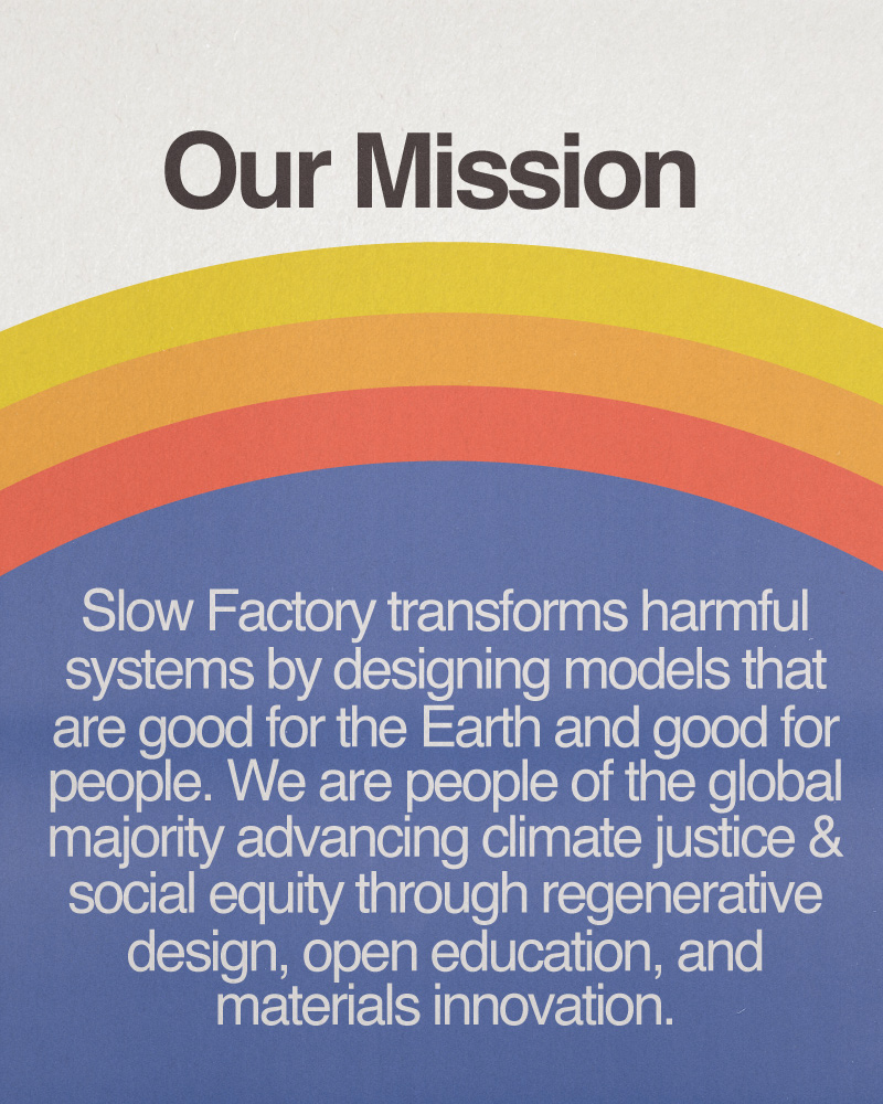 Our Mission: Slow Factory transforms harmful systems by designing models that are good for the Earth and good for people. We are people of the global majority advancing climate justice and social equity through regenerative design, open education, and materials innovation.
